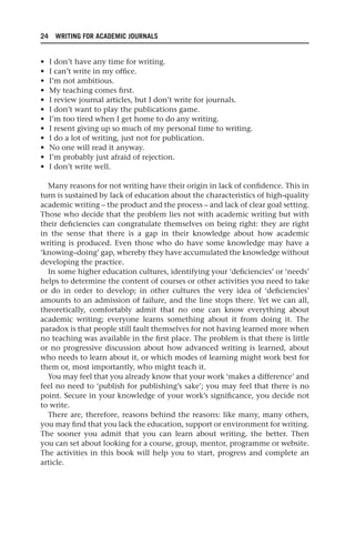 24 WRITING FOR ACADEMIC JOURNALS
• I don’t have any time for writing.
• I can’t write in my office.
• I’m not ambitious.
• My teaching comes first.
• I review journal articles, but I don’t write for journals.
• I don’t want to play the publications game.
• I’m too tired when I get home to do any writing.
• I resent giving up so much of my personal time to writing.
• I do a lot of writing, just not for publication.
• No one will read it anyway.
• I’m probably just afraid of rejection.
• I don’t write well.
Many reasons for not writing have their origin in lack of confidence. This in
turn is sustained by lack of education about the characteristics of high-quality
academic writing – the product and the process – and lack of clear goal setting.
Those who decide that the problem lies not with academic writing but with
their deficiencies can congratulate themselves on being right: they are right
in the sense that there is a gap in their knowledge about how academic
writing is produced. Even those who do have some knowledge may have a
‘knowing–doing’ gap, whereby they have accumulated the knowledge without
developing the practice.
In some higher education cultures, identifying your ‘deficiencies’ or ‘needs’
helps to determine the content of courses or other activities you need to take
or do in order to develop; in other cultures the very idea of ‘deficiencies’
amounts to an admission of failure, and the line stops there. Yet we can all,
theoretically, comfortably admit that no one can know everything about
academic writing; everyone learns something about it from doing it. The
paradox is that people still fault themselves for not having learned more when
no teaching was available in the first place. The problem is that there is little
or no progressive discussion about how advanced writing is learned, about
who needs to learn about it, or which modes of learning might work best for
them or, most importantly, who might teach it.
You may feel that you already know that your work ‘makes a difference’ and
feel no need to ‘publish for publishing’s sake’; you may feel that there is no
point. Secure in your knowledge of your work’s significance, you decide not
to write.
There are, therefore, reasons behind the reasons: like many, many others,
you may find that you lack the education, support or environment for writing.
The sooner you admit that you can learn about writing, the better. Then
you can set about looking for a course, group, mentor, programme or website.
The activities in this book will help you to start, progress and complete an
article.
25540.indb 24
25540.indb 24 16/08/2013 09:11
16/08/2013 09:11
 