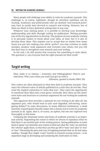 26 WRITING FOR ACADEMIC JOURNALS
Many people will challenge your ability to write for academic journals. This
challenge is, of course, legitimate, though its relentless repetition can be
wearing. Academics and professionals who are deemed ‘non-research-active’
may have to justify time devoted to research and writing. However, few of
them are likely to have dedicated writing time in any case.
Whatever your starting point, it is possible to develop your knowledge,
understanding and skills through writing for publication. Writing provides
one of the few opportunities to develop. The purpose of your academic writing
is to persuade readers to think about your ideas, at least, but it is also to
develop those ideas. This requires you to accept that no matter how many
hours you put into making your article ‘perfect’ you may continue to make
mistakes, produce weak arguments and overstate your claims, but you will
also find ways to strengthen your research and your writing.
In the end, I do still assume that everyone has something to write about.
The question is, can everyone find the right journals for their work?
Turgid writing
They make it so tedious – footnotes and bibliographies! They’re just
ridiculous. Who cares what you read? Just get on with it.
(Ellmann, quoted in Hanks 2003: 20)
New writers are often dismayed at what they find in academic journals. They
reject the inherent value of articles published in a style they do not like. They
resist the implicit injunction to ‘write that way’. They reject the opportunity
to transform their ideas into a new genre. Ironically, they often use the domi-
nant styles and structures to construct arguments for not writing for academic
journals.
This argument then provides a rationale for not writing at all; after all, the
argument goes, who would want to join such degraded, self-serving, navel-
gazing debates? In some discussions, in many different institutions, a small
minority of participants literally makes this a reason not to write for academic
journals at all. Again, that is, of course, an option, but not one explored very
thoroughly in this book.
Critiquing the dominant norms and forms of academic journals is an impor-
tant activity. Negotiating the extent to which we choose to reproduce what we
find there is an essential part of the writing process. Seeing publication as some
kind of ‘game’ can stimulate new writers to find out what the ‘rules’ are and how
the ‘referees’ apply them, so that they can then go off to ‘train’ and ‘play’ to ‘win’
or ‘lose’. Discussing the pros and cons of targeting journals that we do not enjoy
reading – though they might ‘count’ heavily in research scoring systems – is an
important stage in developing and sustaining the motivation to write.
25540.indb 26
25540.indb 26 16/08/2013 09:11
16/08/2013 09:11
 