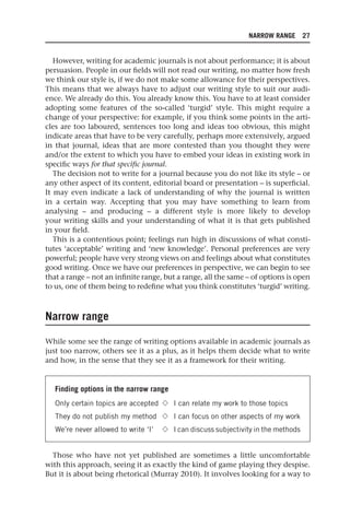 NARROW RANGE 27
However, writing for academic journals is not about performance; it is about
persuasion. People in our fields will not read our writing, no matter how fresh
we think our style is, if we do not make some allowance for their perspectives.
This means that we always have to adjust our writing style to suit our audi-
ence. We already do this. You already know this. You have to at least consider
adopting some features of the so-called ‘turgid’ style. This might require a
change of your perspective: for example, if you think some points in the arti-
cles are too laboured, sentences too long and ideas too obvious, this might
indicate areas that have to be very carefully, perhaps more extensively, argued
in that journal, ideas that are more contested than you thought they were
and/or the extent to which you have to embed your ideas in existing work in
specific ways for that specific journal.
The decision not to write for a journal because you do not like its style – or
any other aspect of its content, editorial board or presentation – is superficial.
It may even indicate a lack of understanding of why the journal is written
in a certain way. Accepting that you may have something to learn from
analysing – and producing – a different style is more likely to develop
your writing skills and your understanding of what it is that gets published
in your field.
This is a contentious point; feelings run high in discussions of what consti-
tutes ‘acceptable’ writing and ‘new knowledge’. Personal preferences are very
powerful; people have very strong views on and feelings about what constitutes
good writing. Once we have our preferences in perspective, we can begin to see
that a range – not an infinite range, but a range, all the same – of options is open
to us, one of them being to redefine what you think constitutes ‘turgid’ writing.
Narrow range
While some see the range of writing options available in academic journals as
just too narrow, others see it as a plus, as it helps them decide what to write
and how, in the sense that they see it as a framework for their writing.
Finding options in the narrow range
Only certain topics are accepted 䉫 I can relate my work to those topics
They do not publish my method 䉫 I can focus on other aspects of my work
We’re never allowed to write ‘I’ 䉫 I can discuss subjectivity in the methods
Those who have not yet published are sometimes a little uncomfortable
with this approach, seeing it as exactly the kind of game playing they despise.
But it is about being rhetorical (Murray 2010). It involves looking for a way to
25540.indb 27
25540.indb 27 16/08/2013 09:11
16/08/2013 09:11
 