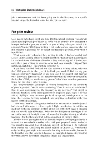 28 WRITING FOR ACADEMIC JOURNALS
join a conversation that has been going on, in the literature, in a specific
journal, in specific terms for ten or twenty years or more.
Pre-peer review
Most people who have spent any time thinking about or doing research will
know how important peer review is; fewer will be aware of how important it
is to get feedback – ‘pre-peer review’ – on your writing before you submit it to
a journal. You may think your writing is not ready to show to anyone else, but
it is probably a good idea not to expect that feeling to go away, even when it
is published.
What stops writers showing their writing to others? Lack of confidence?
Lack of understanding of how it might help them? Lack of trust in colleagues?
Lack of definition of the sort of feedback they are looking for? A bad experi-
ence: they gave writing to someone once and were severely critiqued? Not
leaving enough time – just wanting to submit it?
If you have had bad feedback on your academic writing before, why was
that? Did you ask for the type of feedback you needed? Did you say you
wanted constructive feedback? Or did you take it for granted that that was
what you would get? Did you just react too emotionally or too analytically to
the feedback? Did you ask the wrong person? All of these must happen some-
times, but the trick is to keep going.
In a ‘pre-peer review’ you might be looking for feedback on the continuity
of your argument. Does it seem convincing? Does it make a contribution?
Does it seem appropriate for the journal you are targeting? That might be
sufficient feedback. Write these questions on a separate page, staple it to your
article, highlight them in colour, put it all in a plastic envelope so that the
front sheet cannot become detached, and negotiate a deadline with your
readers for their feedback.
I once asked a senior colleague for feedback on a draft article that the journal
had returned with major revisions required. Eight months later he put it in my
mail tray with one comment written at the top of the first page: ‘I presume
this has already been submitted.’ Why did that happen? In hindsight, I can
see that he was not the right person – I learned not to give him my articles for
feedback – but I only found that out by asking him in the first place.
Another way of getting feedback in the early stages of developing an article is
to email the journal editor to check that both your proposed subject and what
you intend to say about it are of sufficient interest – as they see it – to readers of
their journal (see ‘Contacting the editor’ section in Chapter 2). Without this
early checking, you might write an article that they are interested in, but not in
the form that you plan to write it, because, for example, it takes a direction that
they think moves away from the journal’s focus at a specific time.
25540.indb 28
25540.indb 28 16/08/2013 09:11
16/08/2013 09:11
 
