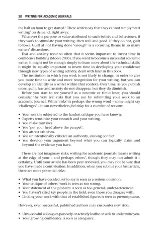 30 WRITING FOR ACADEMIC JOURNALS
me half an hour to get started.’ These writers say that they cannot simply ‘start
writing’ on demand, right away.
Whatever the purpose or value attributed to such beliefs and behaviours, if
they work to stimulate your writing, then well and good. If they do not, guilt
follows. Guilt at not having done ‘enough’ is a recurring theme in so many
writers’ discussions.
Fear and anxiety recur so often that it seems important to invest time in
confidence building (Moore 2003). If you want to become a successful academic
writer, it might not be enough simply to learn more about the technical skills;
it might be equally important to invest time in developing your confidence
through new types of writing activity, dealt with later in this book.
The institution in which you work is not likely to change, in order to give
you more time to write and more recognition for your writing, but you can
develop an identity as a writer within that context. Over time, as you publish
more, guilt, fear and anxiety do not disappear, but they do diminish.
Before you start to see yourself as a neurotic or timid loser, you should
consider the very real risks that you run by submitting your work to an
academic journal. While ‘risks’ is perhaps the wrong word – some might say
‘challenges’ – it can nevertheless feel risky for a number of reasons:
• Your work is subjected to the hardest critique you have known.
• Experts scrutinize your research and your writing.
• You make mistakes.
• You ‘put your head above the parapet’.
• You attract criticism.
• You unintentionally criticize an authority, causing conflict.
• You develop your argument beyond what you can logically claim and
beyond the evidence you have.
These are not imaginary risks; writing for academic journals means writing
at the edge of your – and perhaps others’, though they may not admit it –
certainty. Until your article has been peer reviewed, you may not be sure that
you have made a contribution. In addition, when you submit your first article,
there are more potential risks:
• What you have decided not to say is seen as a serious omission.
• Your critique of others’ work is seen as too strong.
• Your statement of the problem is seen as too general, under-referenced.
• You haven’t cited key people in the field, even those you disagree with.
• Linking your work with that of established figures is seen as presumptuous.
However, even successful, published authors may encounter new risks:
• Unsuccessful colleagues passively or actively loathe or seek to undermine you.
• Your growing confidence is seen as arrogance.
25540.indb 30
25540.indb 30 16/08/2013 09:11
16/08/2013 09:11
 