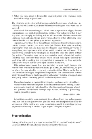 PROCRASTINATION 31
• What you write about is devalued in your institution or its relevance to its
research strategy is questioned.
The trick is to get to grips with these potential risks, work out which ones are
holding you back and discuss them with trusted colleagues who want you to
succeed.
We have all had these thoughts. We all have our particular trigger, the one
that makes us lose confidence from time to time. The bad news is that it may
stay with you – simply publishing articles will not make all these rational and
irrational fears and anxieties go away. The good news is that addressing these
risks will make you strengthen your written arguments.
In practice, over time, these thoughts can become quite destructive prompts,
that is, prompts that tell you not to write (see Chapter 4 for more on writing
to prompts). They can also make you lose focus in your writing, as you try to
strengthen your arguments with added detail, evidence or references. This
may be why so many new writers put so much into their first drafts of their
first articles. They often have two or three articles’ worth of material, but feel
that they need to bolster their article, when, in fact, making the case for the
work they did or making the proposal that it needed to be done might be
publishable articles in their own right, in some disciplines.
This section has explored fears and anxieties in some depth because new
writers seem to find many reasons not to get started, or, once started, to give
up when they are asked to revise and resubmit articles. This is partly due to
lack of understanding of the process and partly to lack of confidence in their
ability to meet this new challenge, often without any training or support, and
also partly to fears that may go back to their early education:
Throughout my twenty years of teaching at a number of universities I have
witnessed the terror and anguish many students feel about writing. Many
acknowledge that their hatred and fear of writing surfaced in grade school
and gathered momentum through high school, reaching a paralyzing
peak in the college years.
(hooks 1999: 169)
Submitting an article to an academic journal can leave you feeling precar-
ious, but that is not just because you are weak and inexperienced; it is the
very nature of the writing act, some would argue, and it is embedded in your
experience of writing at various stages in your life up to this point.
Procrastination
Putting off writing until you have ‘more time’? Until you feel ‘ready to write’?
Convinced that if you had more time you would write more?
25540.indb 31
25540.indb 31 16/08/2013 09:11
16/08/2013 09:11
 