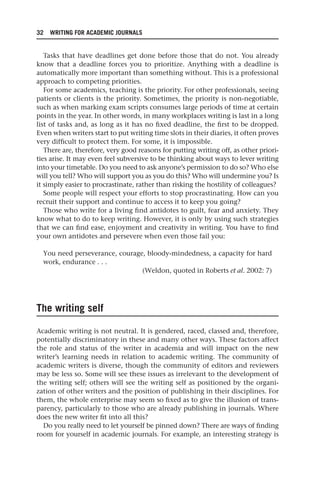 32 WRITING FOR ACADEMIC JOURNALS
Tasks that have deadlines get done before those that do not. You already
know that a deadline forces you to prioritize. Anything with a deadline is
automatically more important than something without. This is a professional
approach to competing priorities.
For some academics, teaching is the priority. For other professionals, seeing
patients or clients is the priority. Sometimes, the priority is non-negotiable,
such as when marking exam scripts consumes large periods of time at certain
points in the year. In other words, in many workplaces writing is last in a long
list of tasks and, as long as it has no fixed deadline, the first to be dropped.
Even when writers start to put writing time slots in their diaries, it often proves
very difficult to protect them. For some, it is impossible.
There are, therefore, very good reasons for putting writing off, as other priori-
ties arise. It may even feel subversive to be thinking about ways to lever writing
into your timetable. Do you need to ask anyone’s permission to do so? Who else
will you tell? Who will support you as you do this? Who will undermine you? Is
it simply easier to procrastinate, rather than risking the hostility of colleagues?
Some people will respect your efforts to stop procrastinating. How can you
recruit their support and continue to access it to keep you going?
Those who write for a living find antidotes to guilt, fear and anxiety. They
know what to do to keep writing. However, it is only by using such strategies
that we can find ease, enjoyment and creativity in writing. You have to find
your own antidotes and persevere when even those fail you:
You need perseverance, courage, bloody-mindedness, a capacity for hard
work, endurance . . .
(Weldon, quoted in Roberts et al. 2002: 7)
The writing self
Academic writing is not neutral. It is gendered, raced, classed and, therefore,
potentially discriminatory in these and many other ways. These factors affect
the role and status of the writer in academia and will impact on the new
writer’s learning needs in relation to academic writing. The community of
academic writers is diverse, though the community of editors and reviewers
may be less so. Some will see these issues as irrelevant to the development of
the writing self; others will see the writing self as positioned by the organi-
zation of other writers and the position of publishing in their disciplines. For
them, the whole enterprise may seem so fixed as to give the illusion of trans-
parency, particularly to those who are already publishing in journals. Where
does the new writer fit into all this?
Do you really need to let yourself be pinned down? There are ways of finding
room for yourself in academic journals. For example, an interesting strategy is
25540.indb 32
25540.indb 32 16/08/2013 09:11
16/08/2013 09:11
 