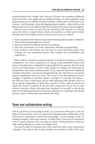 TEAM AND COLLABORATIVE WRITING 33
noted by Blaxter et al. (1998a: 146): ‘You can, of course, use a number of different
styles and voices. You might also use different names, as some academics [and
professionals] do, for different kinds of writing.’ While some will find this a bit
extreme – and limiting to their developing research profile – others will see that
perhaps they have more options than the exclusivity of certain journals suggests.
However you choose to deal with the selectivity that operates in journals
across the fields, it might help to think of yourself as a writer and to think
through what that might mean in terms of your sense of yourself:
1 Have a reason to write that is not just about meeting other people’s standards.
2 Make writing meaningful for yourself.
3 Reward yourself for making sacrifices for writing.
4 Take care of yourself, as a writer: physically, mentally and spiritually.
5 Find someone with whom you can have an open discussion about your
writing, not just analysing barriers, but ranging over possibilities and
experiences.
Many writers’ experiences and perceptions of academic writing are of fierce
competition. The sheer numbers of us trying to get published means that
there is, literally, fierce competition to get published in journals. But this need
not be your motivation to write. Some people are simply not motivated by
competition; they find it demotivating. If you expected universal collegiality
in higher education, you may be disappointed by this. But there is no need to
endure competition until you retire. This is not to say that opting out of the
‘struggle’ to publish is your best option – though it is certainly one option –
but that you have to find some way of either ignoring other people’s sense of
the on-going competition or find other reasons to write, some of which you
might just keep to yourself, if you feel they would put you at risk in your
context. However, others will argue that ‘keeping it to yourself’ is exactly the
kind of self-silencing that power structures depend on, so perhaps this should
also be a topic of discussion with others who write.
Team and collaborative writing
This is a good way of not ‘going it alone’, or, as one new writer put it, ‘We can
begin to run in packs’, and you may also be bringing some collaboration into
this world of competition, with all the advantages – if you manage it well – of
pooling strengths, skills and contacts. It might help, if you are just starting to
write, to have someone who can help you make writing decisions, help you
with writing dilemmas or who will simply listen.
You may be able to work and write with, and learn from, more experienced
colleagues. You may be able to step outside your territory or tribe. There may
25540.indb 33
25540.indb 33 16/08/2013 09:11
16/08/2013 09:11
 