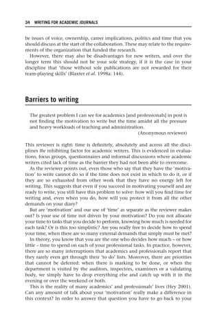 34 WRITING FOR ACADEMIC JOURNALS
be issues of voice, ownership, career implications, politics and time that you
should discuss at the start of the collaboration. These may relate to the require-
ments of the organization that funded the research.
However, there may also be disadvantages for new writers, and over the
longer term this should not be your sole strategy, if it is the case in your
discipline that ‘those without sole publications are not rewarded for their
team-playing skills’ (Blaxter et al. 1998a: 144).
Barriers to writing
The greatest problem I can see for academics [and professionals] in post is
not finding the motivation to write but the time amidst all the pressure
and heavy workloads of teaching and administration.
(Anonymous reviewer)
This reviewer is right: time is definitely, absolutely and across all the disci-
plines the inhibiting factor for academic writers. This is evidenced in evalua-
tions, focus groups, questionnaires and informal discussions where academic
writers cited lack of time as the barrier they had not been able to overcome.
As the reviewer points out, even those who say that they have the ‘motiva-
tion’ to write cannot do so if the time does not exist in which to do it, or if
they are so exhausted from other work that they have no energy left for
writing. This suggests that even if you succeed in motivating yourself and are
ready to write, you still have this problem to solve: how will you find time for
writing and, even when you do, how will you protect it from all the other
demands on your diary?
But are ‘motivation’ and our use of ‘time’ as separate as the reviewer makes
out? Is your use of time not driven by your motivation? Do you not allocate
your time to tasks that you decide to perform, knowing how much is needed for
each task? Or is this too simplistic? Are you really free to decide how to spend
your time, when there are so many external demands that simply must be met?
In theory, you know that you are the one who decides how much – or how
little – time to spend on each of your professional tasks. In practice, however,
there are so many interruptions that academics and professionals report that
they rarely even get through their ‘to do’ lists. Moreover, there are priorities
that cannot be deferred: when there is marking to be done, or when the
department is visited by the auditors, inspectors, examiners or a validating
body, we simply have to drop everything else and catch up with it in the
evening or over the weekend or both.
This is the reality of many academics’ and professionals’ lives (Hey 2001).
Can any amount of talk about your ‘motivation’ really make a difference in
this context? In order to answer that question you have to go back to your
25540.indb 34
25540.indb 34 16/08/2013 09:11
16/08/2013 09:11
 