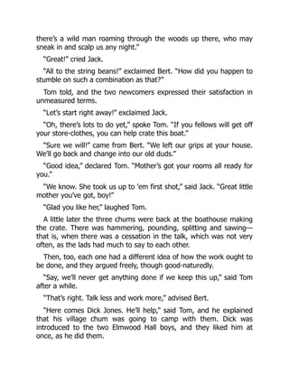 there’s a wild man roaming through the woods up there, who may
sneak in and scalp us any night.”
“Great!” cried Jack.
“All to the string beans!” exclaimed Bert. “How did you happen to
stumble on such a combination as that?”
Tom told, and the two newcomers expressed their satisfaction in
unmeasured terms.
“Let’s start right away!” exclaimed Jack.
“Oh, there’s lots to do yet,” spoke Tom. “If you fellows will get off
your store-clothes, you can help crate this boat.”
“Sure we will!” came from Bert. “We left our grips at your house.
We’ll go back and change into our old duds.”
“Good idea,” declared Tom. “Mother’s got your rooms all ready for
you.”
“We know. She took us up to ’em first shot,” said Jack. “Great little
mother you’ve got, boy!”
“Glad you like her,” laughed Tom.
A little later the three chums were back at the boathouse making
the crate. There was hammering, pounding, splitting and sawing—
that is, when there was a cessation in the talk, which was not very
often, as the lads had much to say to each other.
Then, too, each one had a different idea of how the work ought to
be done, and they argued freely, though good-naturedly.
“Say, we’ll never get anything done if we keep this up,” said Tom
after a while.
“That’s right. Talk less and work more,” advised Bert.
“Here comes Dick Jones. He’ll help,” said Tom, and he explained
that his village chum was going to camp with them. Dick was
introduced to the two Elmwood Hall boys, and they liked him at
once, as he did them.
 