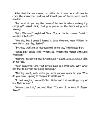 After that the work went on better, for it was no small task to
crate the motorboat and an additional pair of hands were much
needed.
“And what did you say the name of the lake is, where we’re going
camping?” asked Jack, during a pause in the hammering and
sawing.
“Lake Woonset,” explained Tom. “It’s an Indian name. Didn’t I
mention it before?”
“You did, but I guess I forgot it. Lake Woonset, near Wilden, in
New York state. Say, Bert—!”
“By Jove, that’s so. It just occurred to me too,” interrupted Bert.
“What did?” asked Tom. “What’s up? What’s the matter with Lake
Woonset?”
“Nothing, but isn’t it near Crystal Lake?” asked Jack, a curious look
on his face.
“Yes,” answered Tom. “But Crystal Lake is a small one. Why, what
has that to do with our going camping?”
“Nothing much, only we’ve got some curious news for you. Who
do you think is going to camp at Crystal Lake?”
“I can’t imagine, unless it’s Sam Heller and that sneaking crony of
his, Nick Johnson.”
“Worse than that,” declared Bert. “It’s our old enemy, Professor
Skeel!”
 