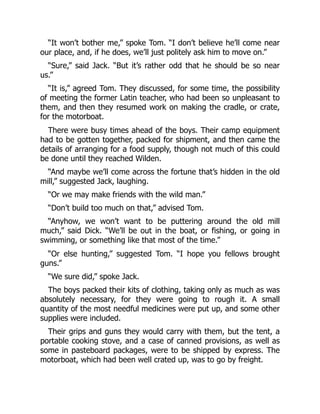 “It won’t bother me,” spoke Tom. “I don’t believe he’ll come near
our place, and, if he does, we’ll just politely ask him to move on.”
“Sure,” said Jack. “But it’s rather odd that he should be so near
us.”
“It is,” agreed Tom. They discussed, for some time, the possibility
of meeting the former Latin teacher, who had been so unpleasant to
them, and then they resumed work on making the cradle, or crate,
for the motorboat.
There were busy times ahead of the boys. Their camp equipment
had to be gotten together, packed for shipment, and then came the
details of arranging for a food supply, though not much of this could
be done until they reached Wilden.
“And maybe we’ll come across the fortune that’s hidden in the old
mill,” suggested Jack, laughing.
“Or we may make friends with the wild man.”
“Don’t build too much on that,” advised Tom.
“Anyhow, we won’t want to be puttering around the old mill
much,” said Dick. “We’ll be out in the boat, or fishing, or going in
swimming, or something like that most of the time.”
“Or else hunting,” suggested Tom. “I hope you fellows brought
guns.”
“We sure did,” spoke Jack.
The boys packed their kits of clothing, taking only as much as was
absolutely necessary, for they were going to rough it. A small
quantity of the most needful medicines were put up, and some other
supplies were included.
Their grips and guns they would carry with them, but the tent, a
portable cooking stove, and a case of canned provisions, as well as
some in pasteboard packages, were to be shipped by express. The
motorboat, which had been well crated up, was to go by freight.
 