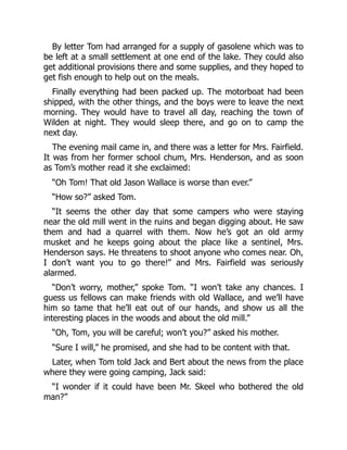 By letter Tom had arranged for a supply of gasolene which was to
be left at a small settlement at one end of the lake. They could also
get additional provisions there and some supplies, and they hoped to
get fish enough to help out on the meals.
Finally everything had been packed up. The motorboat had been
shipped, with the other things, and the boys were to leave the next
morning. They would have to travel all day, reaching the town of
Wilden at night. They would sleep there, and go on to camp the
next day.
The evening mail came in, and there was a letter for Mrs. Fairfield.
It was from her former school chum, Mrs. Henderson, and as soon
as Tom’s mother read it she exclaimed:
“Oh Tom! That old Jason Wallace is worse than ever.”
“How so?” asked Tom.
“It seems the other day that some campers who were staying
near the old mill went in the ruins and began digging about. He saw
them and had a quarrel with them. Now he’s got an old army
musket and he keeps going about the place like a sentinel, Mrs.
Henderson says. He threatens to shoot anyone who comes near. Oh,
I don’t want you to go there!” and Mrs. Fairfield was seriously
alarmed.
“Don’t worry, mother,” spoke Tom. “I won’t take any chances. I
guess us fellows can make friends with old Wallace, and we’ll have
him so tame that he’ll eat out of our hands, and show us all the
interesting places in the woods and about the old mill.”
“Oh, Tom, you will be careful; won’t you?” asked his mother.
“Sure I will,” he promised, and she had to be content with that.
Later, when Tom told Jack and Bert about the news from the place
where they were going camping, Jack said:
“I wonder if it could have been Mr. Skeel who bothered the old
man?”
 