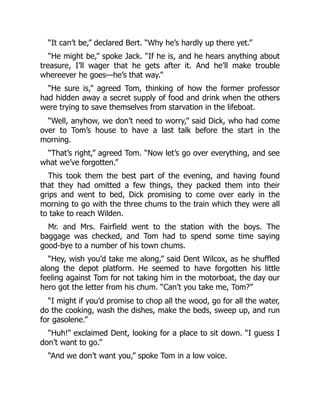 “It can’t be,” declared Bert. “Why he’s hardly up there yet.”
“He might be,” spoke Jack. “If he is, and he hears anything about
treasure, I’ll wager that he gets after it. And he’ll make trouble
whereever he goes—he’s that way.”
“He sure is,” agreed Tom, thinking of how the former professor
had hidden away a secret supply of food and drink when the others
were trying to save themselves from starvation in the lifeboat.
“Well, anyhow, we don’t need to worry,” said Dick, who had come
over to Tom’s house to have a last talk before the start in the
morning.
“That’s right,” agreed Tom. “Now let’s go over everything, and see
what we’ve forgotten.”
This took them the best part of the evening, and having found
that they had omitted a few things, they packed them into their
grips and went to bed, Dick promising to come over early in the
morning to go with the three chums to the train which they were all
to take to reach Wilden.
Mr. and Mrs. Fairfield went to the station with the boys. The
baggage was checked, and Tom had to spend some time saying
good-bye to a number of his town chums.
“Hey, wish you’d take me along,” said Dent Wilcox, as he shuffled
along the depot platform. He seemed to have forgotten his little
feeling against Tom for not taking him in the motorboat, the day our
hero got the letter from his chum. “Can’t you take me, Tom?”
“I might if you’d promise to chop all the wood, go for all the water,
do the cooking, wash the dishes, make the beds, sweep up, and run
for gasolene.”
“Huh!” exclaimed Dent, looking for a place to sit down. “I guess I
don’t want to go.”
“And we don’t want you,” spoke Tom in a low voice.
 
