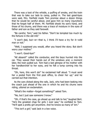 There was a toot of the whistle, a puffing of smoke, and the train
that was to take our lads to camp, pulled in. The last good-byes
were said, Mrs. Fairfield made Tom promise about a dozen things
that he would be careful about, and gave him so many injunctions
that he forgot half of them. Mr. Fairfield shook his son’s hand, and
those of his chums, and there was a trace of moisture in the eyes of
father and son as they said farewell.
“Be careful, Tom,” said his father. “Don’t be tempted too much by
the fortune in the old mill.”
“I won’t dad, but—er—that is, I think I’ll have a try for it—wild
man or not.”
“Well, I supposed you would, after you heard the story. But don’t
worry your mother.”
“I won’t. Good-bye!”
“All aboard!” called the conductor, and the boys hurried into the
car. They waved their hands out of the windows and, a moment
later, the train pulled out. Tom had a last glimpse of his mother with
her handkerchief to her eyes, and he felt a lump coming into his
throat.
“Oh, here, this won’t do!” he exclaimed half aloud. “I must send
her a postal from the first post office, to cheer her up,” and he
carried out that intention.
As the cars clicked along the rails, Jack, who had been looking into
the coach just ahead of the one in which he and his chums were
riding, uttered an exclamation.
“What’s the matter—forget something?” asked Tom.
“No, but I just saw someone I know.”
“Oh, if that’s the case, go ahead up and talk to her,” laughed Bert.
“He’s the greatest chap for girls I ever saw,” he confided to Tom.
“He’ll spot a pretty girl anywhere. And he knows so many of ’em.”
“This isn’t a girl,” said Jack in a low voice.
 