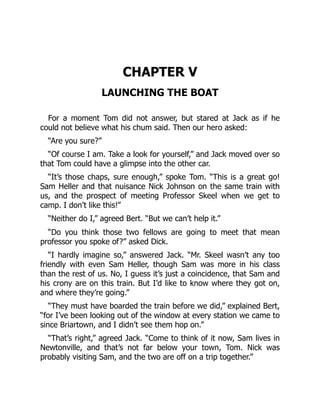 CHAPTER V
LAUNCHING THE BOAT
For a moment Tom did not answer, but stared at Jack as if he
could not believe what his chum said. Then our hero asked:
“Are you sure?”
“Of course I am. Take a look for yourself,” and Jack moved over so
that Tom could have a glimpse into the other car.
“It’s those chaps, sure enough,” spoke Tom. “This is a great go!
Sam Heller and that nuisance Nick Johnson on the same train with
us, and the prospect of meeting Professor Skeel when we get to
camp. I don’t like this!”
“Neither do I,” agreed Bert. “But we can’t help it.”
“Do you think those two fellows are going to meet that mean
professor you spoke of?” asked Dick.
“I hardly imagine so,” answered Jack. “Mr. Skeel wasn’t any too
friendly with even Sam Heller, though Sam was more in his class
than the rest of us. No, I guess it’s just a coincidence, that Sam and
his crony are on this train. But I’d like to know where they got on,
and where they’re going.”
“They must have boarded the train before we did,” explained Bert,
“for I’ve been looking out of the window at every station we came to
since Briartown, and I didn’t see them hop on.”
“That’s right,” agreed Jack. “Come to think of it now, Sam lives in
Newtonville, and that’s not far below your town, Tom. Nick was
probably visiting Sam, and the two are off on a trip together.”
 