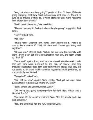 “Yes, but where are they going?” persisted Tom. “I hope, if they’re
going camping, that they don’t pick out any spot near us. There’ll be
sure to be trouble if they do. I won’t stand for any more nonsense
from either Sam or Nick.”
“And I don’t blame you,” declared Bert.
“There’s one way to find out where they’re going,” suggested Dick
Jones.
“How?” asked Tom.
“Ask ’em.”
“That’s right!” laughed Tom. “Only I don’t like to do it. There’d be
sure to be a quarrel if I did, for Sam and I never got along well
together.”
“I’ll ask ’em,” offered Jack. “While I’m not any too friendly with
them I think I can get into a conversation with ’em, and learn what’s
up. Shall I?”
“Go ahead,” spoke Tom; and Jack sauntered into the next coach.
Sam and Nick were surprised to see him, of course, and they
probably suspected that Tom was somewhere about, but they did
not admit it, or show much curiosity regarding Jack’s presence, so
unexpectedly manifested.
“Going far?” asked Jack.
“Oh, not so very,” replied Sam, coolly. “And yet we may make
quite a trip of it before we finish; eh, Nick?”
“Sure. Where are you bound for, Jack?”
“Oh, we’re just going camping—Tom Fairfield, Bert Wilson and a
friend of Tom’s.”
“No camp life for ours!” exclaimed Sam. “It’s too much work. We
stop at hotels.”
“Yes, and you miss half the fun,” rejoined Jack.
 
