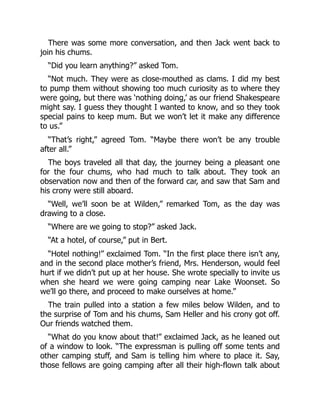 There was some more conversation, and then Jack went back to
join his chums.
“Did you learn anything?” asked Tom.
“Not much. They were as close-mouthed as clams. I did my best
to pump them without showing too much curiosity as to where they
were going, but there was ‘nothing doing,’ as our friend Shakespeare
might say. I guess they thought I wanted to know, and so they took
special pains to keep mum. But we won’t let it make any difference
to us.”
“That’s right,” agreed Tom. “Maybe there won’t be any trouble
after all.”
The boys traveled all that day, the journey being a pleasant one
for the four chums, who had much to talk about. They took an
observation now and then of the forward car, and saw that Sam and
his crony were still aboard.
“Well, we’ll soon be at Wilden,” remarked Tom, as the day was
drawing to a close.
“Where are we going to stop?” asked Jack.
“At a hotel, of course,” put in Bert.
“Hotel nothing!” exclaimed Tom. “In the first place there isn’t any,
and in the second place mother’s friend, Mrs. Henderson, would feel
hurt if we didn’t put up at her house. She wrote specially to invite us
when she heard we were going camping near Lake Woonset. So
we’ll go there, and proceed to make ourselves at home.”
The train pulled into a station a few miles below Wilden, and to
the surprise of Tom and his chums, Sam Heller and his crony got off.
Our friends watched them.
“What do you know about that!” exclaimed Jack, as he leaned out
of a window to look. “The expressman is pulling off some tents and
other camping stuff, and Sam is telling him where to place it. Say,
those fellows are going camping after all their high-flown talk about
 