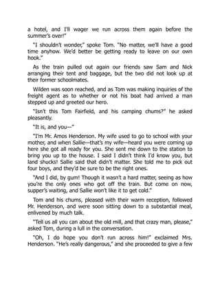 a hotel, and I’ll wager we run across them again before the
summer’s over!”
“I shouldn’t wonder,” spoke Tom. “No matter, we’ll have a good
time anyhow. We’d better be getting ready to leave on our own
hook.”
As the train pulled out again our friends saw Sam and Nick
arranging their tent and baggage, but the two did not look up at
their former schoolmates.
Wilden was soon reached, and as Tom was making inquiries of the
freight agent as to whether or not his boat had arrived a man
stepped up and greeted our hero.
“Isn’t this Tom Fairfield, and his camping chums?” he asked
pleasantly.
“It is, and you—”
“I’m Mr. Amos Henderson. My wife used to go to school with your
mother, and when Sallie—that’s my wife—heard you were coming up
here she got all ready for you. She sent me down to the station to
bring you up to the house. I said I didn’t think I’d know you, but
land shucks! Sallie said that didn’t matter. She told me to pick out
four boys, and they’d be sure to be the right ones.
“And I did, by gum! Though it wasn’t a hard matter, seeing as how
you’re the only ones who got off the train. But come on now,
supper’s waiting, and Sallie won’t like it to get cold.”
Tom and his chums, pleased with their warm reception, followed
Mr. Henderson, and were soon sitting down to a substantial meal,
enlivened by much talk.
“Tell us all you can about the old mill, and that crazy man, please,”
asked Tom, during a lull in the conversation.
“Oh, I do hope you don’t run across him!” exclaimed Mrs.
Henderson. “He’s really dangerous,” and she proceeded to give a few
 
