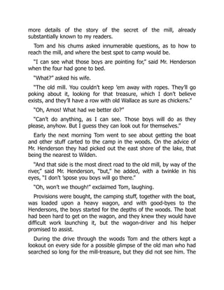 more details of the story of the secret of the mill, already
substantially known to my readers.
Tom and his chums asked innumerable questions, as to how to
reach the mill, and where the best spot to camp would be.
“I can see what those boys are pointing for,” said Mr. Henderson
when the four had gone to bed.
“What?” asked his wife.
“The old mill. You couldn’t keep ’em away with ropes. They’ll go
poking about it, looking for that treasure, which I don’t believe
exists, and they’ll have a row with old Wallace as sure as chickens.”
“Oh, Amos! What had we better do?”
“Can’t do anything, as I can see. Those boys will do as they
please, anyhow. But I guess they can look out for themselves.”
Early the next morning Tom went to see about getting the boat
and other stuff carted to the camp in the woods. On the advice of
Mr. Henderson they had picked out the east shore of the lake, that
being the nearest to Wilden.
“And that side is the most direct road to the old mill, by way of the
river,” said Mr. Henderson, “but,” he added, with a twinkle in his
eyes, “I don’t ’spose you boys will go there.”
“Oh, won’t we though!” exclaimed Tom, laughing.
Provisions were bought, the camping stuff, together with the boat,
was loaded upon a heavy wagon, and with good-byes to the
Hendersons, the boys started for the depths of the woods. The boat
had been hard to get on the wagon, and they knew they would have
difficult work launching it, but the wagon-driver and his helper
promised to assist.
During the drive through the woods Tom and the others kept a
lookout on every side for a possible glimpse of the old man who had
searched so long for the mill-treasure, but they did not see him. The
 