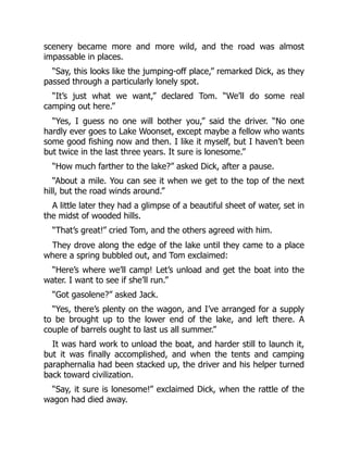 scenery became more and more wild, and the road was almost
impassable in places.
“Say, this looks like the jumping-off place,” remarked Dick, as they
passed through a particularly lonely spot.
“It’s just what we want,” declared Tom. “We’ll do some real
camping out here.”
“Yes, I guess no one will bother you,” said the driver. “No one
hardly ever goes to Lake Woonset, except maybe a fellow who wants
some good fishing now and then. I like it myself, but I haven’t been
but twice in the last three years. It sure is lonesome.”
“How much farther to the lake?” asked Dick, after a pause.
“About a mile. You can see it when we get to the top of the next
hill, but the road winds around.”
A little later they had a glimpse of a beautiful sheet of water, set in
the midst of wooded hills.
“That’s great!” cried Tom, and the others agreed with him.
They drove along the edge of the lake until they came to a place
where a spring bubbled out, and Tom exclaimed:
“Here’s where we’ll camp! Let’s unload and get the boat into the
water. I want to see if she’ll run.”
“Got gasolene?” asked Jack.
“Yes, there’s plenty on the wagon, and I’ve arranged for a supply
to be brought up to the lower end of the lake, and left there. A
couple of barrels ought to last us all summer.”
It was hard work to unload the boat, and harder still to launch it,
but it was finally accomplished, and when the tents and camping
paraphernalia had been stacked up, the driver and his helper turned
back toward civilization.
“Say, it sure is lonesome!” exclaimed Dick, when the rattle of the
wagon had died away.
 