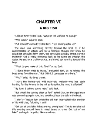 CHAPTER VI
A BIG FISH
“Look at him!” yelled Tom. “What in the world is he doing?”
“Who is he?” inquired Jack.
“Put around!” excitedly yelled Bert. “He’s coming after us!”
The man was swimming directly toward the boat as if he
contemplated an attack, and for a moment, though they knew he
could not seriously harm them, the boys were actually afraid. For the
swimmer had a really ferocious look as he came on through the
water. He got to a shallow place, and stood up, running toward the
boys.
“What do you make of this, Tom?” asked Jack.
“I don’t know what to make,” answered Tom, as he turned the
boat away from the man. “But I think I can guess who he is.”
“Who?” cried his three chums.
“That’s the hermit—the wild man—old Wallace—who has been
hunting for the fortune in the mill so long that his mind is affected.”
“By Jove! I believe you’re right,” said Jack.
“But what’s he coming after us for?” asked Dick, for the aged man
was swimming again now, and could not hear the talk in the boat.
“I don’t—” began Tom when the old man interrupted with another
of his wild cries, following it with:
“Get out of this lake! What are you doing here? This is my lake! All
this country around here is mine! Leave at once! Get out of my
lake!” and again he yelled like a madman.
 