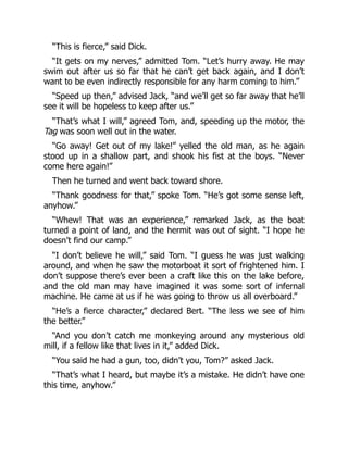“This is fierce,” said Dick.
“It gets on my nerves,” admitted Tom. “Let’s hurry away. He may
swim out after us so far that he can’t get back again, and I don’t
want to be even indirectly responsible for any harm coming to him.”
“Speed up then,” advised Jack, “and we’ll get so far away that he’ll
see it will be hopeless to keep after us.”
“That’s what I will,” agreed Tom, and, speeding up the motor, the
Tag was soon well out in the water.
“Go away! Get out of my lake!” yelled the old man, as he again
stood up in a shallow part, and shook his fist at the boys. “Never
come here again!”
Then he turned and went back toward shore.
“Thank goodness for that,” spoke Tom. “He’s got some sense left,
anyhow.”
“Whew! That was an experience,” remarked Jack, as the boat
turned a point of land, and the hermit was out of sight. “I hope he
doesn’t find our camp.”
“I don’t believe he will,” said Tom. “I guess he was just walking
around, and when he saw the motorboat it sort of frightened him. I
don’t suppose there’s ever been a craft like this on the lake before,
and the old man may have imagined it was some sort of infernal
machine. He came at us if he was going to throw us all overboard.”
“He’s a fierce character,” declared Bert. “The less we see of him
the better.”
“And you don’t catch me monkeying around any mysterious old
mill, if a fellow like that lives in it,” added Dick.
“You said he had a gun, too, didn’t you, Tom?” asked Jack.
“That’s what I heard, but maybe it’s a mistake. He didn’t have one
this time, anyhow.”
 