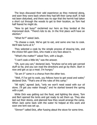 The boys discussed their odd experience as they motored along,
and soon they were back where they had left their camp stuff. It had
not been disturbed, and there was no sign that the hermit had taken
a short cut through the woods to get to their location, as Tom had
half feared he might do.
“Now to get busy!” exclaimed our hero as they landed at the
improvised dock. “There’s lots to do. In the first place we’ll have an
election.”
“What for?” asked Jack.
“To choose a cook. We’ve got to eat, and some one has to cook.
We’ll take turns at it.”
They selected a cook by the simple process of drawing lots, and
the choice fell upon Dick, who made a wry face about it.
“What’s the matter?” asked Tom, with a laugh.
“I can’t cook a little bit,” was the answer.
“Oh, sure you can,” declared Jack. “Anyhow we’ve only got canned
stuff so far, and you can read the directions and go by them. Start in
now and get us up a meal. I’m hungry.”
“So am I!” came in a chorus from the other two.
“Well, if I’ve got to cook, you fellows have to get wood and water,”
declared Dick. “That’s one of the rules of this camp.”
“All right,” agreed Jack, “only we won’t need wood with our oil
stove. I’ll get you water though,” and he started toward the spring
with a pail.
While Dick was getting out the food, and lighting the stove, Tom
and Bert opened the tents and got ready to set them up. They also
laid out their stores, and planned how they would arrange the camp.
When Jack came back with the water he helped at this work and
soon one tent was set up.
“Dinner!” called Dick, after fussing about the stove for some time.
 