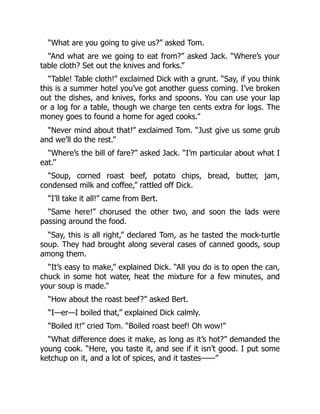 “What are you going to give us?” asked Tom.
“And what are we going to eat from?” asked Jack. “Where’s your
table cloth? Set out the knives and forks.”
“Table! Table cloth!” exclaimed Dick with a grunt. “Say, if you think
this is a summer hotel you’ve got another guess coming. I’ve broken
out the dishes, and knives, forks and spoons. You can use your lap
or a log for a table, though we charge ten cents extra for logs. The
money goes to found a home for aged cooks.”
“Never mind about that!” exclaimed Tom. “Just give us some grub
and we’ll do the rest.”
“Where’s the bill of fare?” asked Jack. “I’m particular about what I
eat.”
“Soup, corned roast beef, potato chips, bread, butter, jam,
condensed milk and coffee,” rattled off Dick.
“I’ll take it all!” came from Bert.
“Same here!” chorused the other two, and soon the lads were
passing around the food.
“Say, this is all right,” declared Tom, as he tasted the mock-turtle
soup. They had brought along several cases of canned goods, soup
among them.
“It’s easy to make,” explained Dick. “All you do is to open the can,
chuck in some hot water, heat the mixture for a few minutes, and
your soup is made.”
“How about the roast beef?” asked Bert.
“I—er—I boiled that,” explained Dick calmly.
“Boiled it!” cried Tom. “Boiled roast beef! Oh wow!”
“What difference does it make, as long as it’s hot?” demanded the
young cook. “Here, you taste it, and see if it isn’t good. I put some
ketchup on it, and a lot of spices, and it tastes——”
 