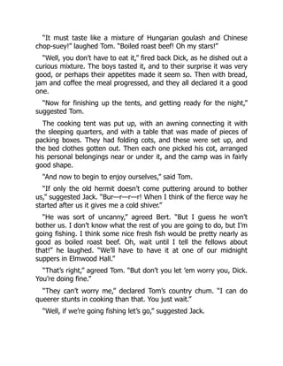 “It must taste like a mixture of Hungarian goulash and Chinese
chop-suey!” laughed Tom. “Boiled roast beef! Oh my stars!”
“Well, you don’t have to eat it,” fired back Dick, as he dished out a
curious mixture. The boys tasted it, and to their surprise it was very
good, or perhaps their appetites made it seem so. Then with bread,
jam and coffee the meal progressed, and they all declared it a good
one.
“Now for finishing up the tents, and getting ready for the night,”
suggested Tom.
The cooking tent was put up, with an awning connecting it with
the sleeping quarters, and with a table that was made of pieces of
packing boxes. They had folding cots, and these were set up, and
the bed clothes gotten out. Then each one picked his cot, arranged
his personal belongings near or under it, and the camp was in fairly
good shape.
“And now to begin to enjoy ourselves,” said Tom.
“If only the old hermit doesn’t come puttering around to bother
us,” suggested Jack. “Bur—r—r—r! When I think of the fierce way he
started after us it gives me a cold shiver.”
“He was sort of uncanny,” agreed Bert. “But I guess he won’t
bother us. I don’t know what the rest of you are going to do, but I’m
going fishing. I think some nice fresh fish would be pretty nearly as
good as boiled roast beef. Oh, wait until I tell the fellows about
that!” he laughed. “We’ll have to have it at one of our midnight
suppers in Elmwood Hall.”
“That’s right,” agreed Tom. “But don’t you let ’em worry you, Dick.
You’re doing fine.”
“They can’t worry me,” declared Tom’s country chum. “I can do
queerer stunts in cooking than that. You just wait.”
“Well, if we’re going fishing let’s go,” suggested Jack.
 