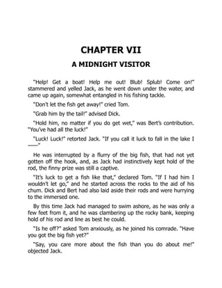 CHAPTER VII
A MIDNIGHT VISITOR
“Help! Get a boat! Help me out! Blub! Splub! Come on!”
stammered and yelled Jack, as he went down under the water, and
came up again, somewhat entangled in his fishing tackle.
“Don’t let the fish get away!” cried Tom.
“Grab him by the tail!” advised Dick.
“Hold him, no matter if you do get wet,” was Bert’s contribution.
“You’ve had all the luck!”
“Luck! Luck!” retorted Jack. “If you call it luck to fall in the lake I
——”
He was interrupted by a flurry of the big fish, that had not yet
gotten off the hook, and, as Jack had instinctively kept hold of the
rod, the finny prize was still a captive.
“It’s luck to get a fish like that,” declared Tom. “If I had him I
wouldn’t let go,” and he started across the rocks to the aid of his
chum. Dick and Bert had also laid aside their rods and were hurrying
to the immersed one.
By this time Jack had managed to swim ashore, as he was only a
few feet from it, and he was clambering up the rocky bank, keeping
hold of his rod and line as best he could.
“Is he off?” asked Tom anxiously, as he joined his comrade. “Have
you got the big fish yet?”
“Say, you care more about the fish than you do about me!”
objected Jack.
 