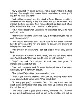 “Why shouldn’t I?” asked our hero, with a laugh. “This is the first
fish any of us caught. Reel in now. Never mind about yourself, you’ll
dry, but we want that fish!”
Jack did have enough sporting blood to forget his own condition,
and soon he was reeling in the fish, which was still on the hook. But
most of the fight was gone from him, and it did not take much of an
effort to land him. The prize proved to be a large bass.
“That will be great when Dick cooks it!” exclaimed Bert, as he held
up Jack’s catch.
“Me cook it!” cried the village lad. “Say, I thought everyone had to
cook his own catch.”
“Not much!” exclaimed Tom. “You’re cook for this week, and you
have to serve up all the fish and game we bring in. I’m thinking of
bringing in a bear soon.”
“And I’ve got an idea where I can get a lot of frogs’ legs,” added
Bert.
“I’ll manage to furnish a mock turtle, and we can make more
soup,” added Jack. “Or, if you like, I’ll keep on with the fish.”
“Say!” cried Dick. “You fellows can cook your own game. I’ll
manage the canned stuff and——”
“Yes, and I suppose you’ll fricassee the baked beans if we don’t
watch you,” put in Tom with a laugh.
“Oh, get out!” ejaculated the exasperated cook.
“Well, I got the fish, anyhow,” said Jack as, dripping water from
every point, he held up his prize. “It’s a beaut, too.”
“It nearly got you,” commented Tom. “But say, there must be
great fishing in this lake when they come right up to shore and take
the bait that way.”
“Oh, we’ve struck a good place all right,” declared Jack. “As soon
as we get straightened out we’ll go out in the middle, and pull in
 