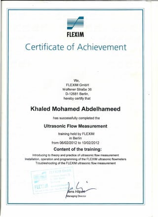 We,
FLEXIM GmbH
Wolfener StraBe 36
D-12681 Berlin,
hereby certify that
-FLEXIM
Certificate of Achievement
Khaled Mohamed Abdelhameed
has successfully completed the
Ultrasonic Flow Measurement
training held by FLEXIM
in Berlin
from 06/02/2012 to 10102/2012
Content of the training:
Introducing to theory and practice of ultrasonic flow measurement
Installation, operation and programming of the FLEXIM ultrasonic flowmeters
Troubleshooting of the FLEXIM ultrasonic flow measurement
 - -

 . ~.
 ...
l
' ..
- -.-
ell (
'G~3~-~S-I~
anaging Director
I
I •
 