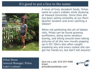 It’s good to put a face to the name.
A lover of truly decadent foods, Pchas
came to Luke’s Lobster while studying
at Howard University. Since then she
has been sailing smoothly at our Penn
Quarter location and even catching a
lobster!
When not perfecting the art of lobster
rolls, Pchas can be found growing
sunflowers, doing some amateur
boxing, and biking around town taking
pictures of all the new murals popping
up in DC! She’s also often caught
sneaking any and every cookie she can
get her hands on, but don’t tell anyone!
Give me a call: 619-337-4486
Email:
pchas@lukeslobster.com
Pchas Dixon
General Manager, Pchas
Luke’s Lobster
 