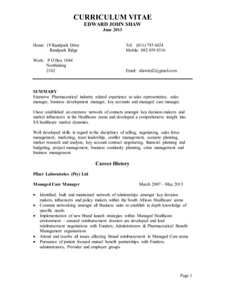 CURRICULUM VITAE
EDWARD JOHN SHAW
June 2013
Page 1
Home: 19 Randpark Drive Tel: (011) 793 6024
Randpark Ridge Mobile: 082 459 8516
Work: P O Box 1044
Northriding
2162 Email: shawted2@gmail.com
SUMMARY
Extensive Pharmaceutical industry related experience as sales representative, sales
manager, business development manager, key accounts and managed care manager.
I have established an extensive network of contacts amongst key decision-makers and
market influencers in the Healthcare arena and developed a comprehensive insight into
SA healthcare market dynamics.
Well developed skills in regard to the disciplines of selling, negotiating, sales force
management, marketing, team leadership, conflict management, scenario planning,
market research and analysis, key account contract negotiating, financial planning and
budgeting, project management, business continuity planning, crisis management and
business management.
Career History
Pfizer Laboratories (Pty) Ltd
Managed Care Manager March 2007 – May 2013
 Identified, built and maintained network of relationships amongst key decision
makers, influencers and policy makers within the South African Healthcare arena
 Constant networking amongst all Business units to establish in depth knowledge of
specific needs
 Implementation of new Brand launch strategies within Managed Healthcare
environment – ensured reimbursement dossiers are developed and lead
reimbursement negotiations with Funders, Administrators & Pharmaceutical Benefit
Management organisations
 Attend and resolve all issues affecting Brand reimbursement in Managed Care arena
 Pursuance of patient focused mutual benefit partnerships with Funders,
administrators, Provider and employer groups
 