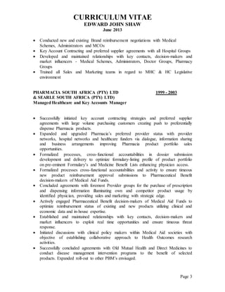 CURRICULUM VITAE
EDWARD JOHN SHAW
June 2013
Page 3
 Conducted new and existing Brand reimbursement negotiations with Medical
Schemes, Administrators and MCOs
 Key Account Contracting and preferred supplier agreements with all Hospital Groups
 Developed and maintained relationships with key contacts, decision-makers and
market influencers - Medical Schemes, Administrators, Doctor Groups, Pharmacy
Groups
 Trained all Sales and Marketing teams in regard to MHC & HC Legislative
environment
PHARMACIA SOUTH AFRICA (PTY) LTD 1999 - 2003
& SEARLE SOUTH AFRICA (PTY) LTD)
Managed Healthcare and Key Accounts Manager
 Successfully initiated key account contracting strategies and preferred supplier
agreements with large volume purchasing customers creating push to preferentially
dispense Pharmacia products.
 Expanded and upgraded Pharmacia’s preferred provider status with provider
networks, hospital networks and healthcare funders via dialogue, information sharing
and business arrangements improving Pharmacia product portfolio sales
opportunities.
 Formalized processes, cross-functional accountabilities in dossier submission
development and delivery to optimize formulary-listing profile of product portfolio
on pre-eminent Formulary’s and Medicine Benefit Lists enhancing physician access.
 Formalized processes cross-functional accountabilities and activity to ensure timeous
new product reimbursement approval submissions to Pharmaceutical Benefit
decision-makers of Medical Aid Funds.
 Concluded agreements with foremost Provider groups for the purchase of prescription
and dispensing information illuminating own and competitor product usage by
identified physician, providing sales and marketing with strategic edge.
 Actively engaged Pharmaceutical Benefit decision-makers of Medical Aid Funds to
optimize reimbursement status of existing and new products utilizing clinical and
economic data and in-house expertise.
 Established and maintained relationships with key contacts, decision-makers and
market influencers to exploit real time opportunities and ensure timeous threat
response.
 Initiated discussions with clinical policy makers within Medical Aid societies with
objective of establishing collaborative approach to Health Outcomes research
activities.
 Successfully concluded agreements with Old Mutual Health and Direct Medicines to
conduct disease management intervention programs to the benefit of selected
products. Expanded roll-out to other PBM’s envisaged.
 