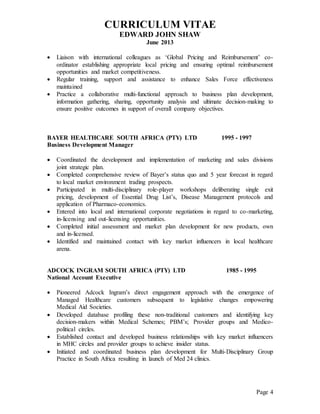CURRICULUM VITAE
EDWARD JOHN SHAW
June 2013
Page 4
 Liaison with international colleagues as ‘Global Pricing and Reimbursement’ co-
ordinator establishing appropriate local pricing and ensuring optimal reimbursement
opportunities and market competitiveness.
 Regular training, support and assistance to enhance Sales Force effectiveness
maintained
 Practice a collaborative multi-functional approach to business plan development,
information gathering, sharing, opportunity analysis and ultimate decision-making to
ensure positive outcomes in support of overall company objectives.
BAYER HEALTHCARE SOUTH AFRICA (PTY) LTD 1995 - 1997
Business Development Manager
 Coordinated the development and implementation of marketing and sales divisions
joint strategic plan.
 Completed comprehensive review of Bayer’s status quo and 5 year forecast in regard
to local market environment trading prospects.
 Participated in multi-disciplinary role-player workshops deliberating single exit
pricing, development of Essential Drug List’s, Disease Management protocols and
application of Pharmaco-economics.
 Entered into local and international corporate negotiations in regard to co-marketing,
in-licensing and out-licensing opportunities.
 Completed initial assessment and market plan development for new products, own
and in-licensed.
 Identified and maintained contact with key market influencers in local healthcare
arena.
ADCOCK INGRAM SOUTH AFRICA (PTY) LTD 1985 - 1995
National Account Executive
 Pioneered Adcock Ingram’s direct engagement approach with the emergence of
Managed Healthcare customers subsequent to legislative changes empowering
Medical Aid Societies.
 Developed database profiling these non-traditional customers and identifying key
decision-makers within Medical Schemes; PBM’s; Provider groups and Medico-
political circles.
 Established contact and developed business relationships with key market influencers
in MHC circles and provider groups to achieve insider status.
 Initiated and coordinated business plan development for Multi-Disciplinary Group
Practice in South Africa resulting in launch of Med 24 clinics.
 