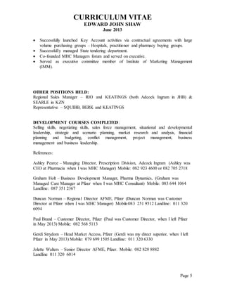 CURRICULUM VITAE
EDWARD JOHN SHAW
June 2013
Page 5
 Successfully launched Key Account activities via contractual agreements with large
volume purchasing groups – Hospitals, practitioner and pharmacy buying groups.
 Successfully managed State tendering department.
 Co-founded MHC Managers forum and served on executive.
 Served as executive committee member of Institute of Marketing Management
(IMM).
OTHER POSITIONS HELD:
Regional Sales Manager – RIO and KEATINGS (both Adcock Ingram in JHB) &
SEARLE in KZN
Representative – SQUIBB, BERK and KEATINGS
DEVELOPMENT COURSES COMPLETED:
Selling skills, negotiating skills, sales force management, situational and developmental
leadership, strategic and scenario planning, market research and analysis, financial
planning and budgeting, conflict management, project management, business
management and business leadership.
References:
Ashley Pearce – Managing Director, Prescription Division, Adcock Ingram (Ashley was
CEO at Pharmacia when I was MHC Manager) Mobile: 082 923 4600 or 082 705 2718
Graham Holt – Business Development Manager, Pharma Dynamics, (Graham was
Managed Care Manager at Pfizer when I was MHC Consultant) Mobile: 083 644 1064
Landline: 087 351 2367
Duncan Norman – Regional Director AFME, Pfizer (Duncan Norman was Customer
Director at Pfizer when I was MHC Manager) Mobile:083 251 9512 Landline: 011 320
6094
Paul Brand – Customer Director, Pfizer (Paul was Customer Director, when I left Pfizer
in May 2013) Mobile: 082 568 5113
Gerdi Strydom – Head Market Access, Pfizer (Gerdi was my direct superior, when I left
Pfizer in May 2013) Mobile: 079 699 1505 Landline: 011 320 6330
Jolette Walters – Senior Director AFME, Pfizer. Mobile: 082 828 8882
Landline 011 320 6014
 