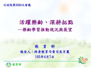 教育部
活躍樂齡、深耕拓點
─樂齡學習推動現況與展望
教 育 部
報告人：終身教育司黃司長月麗
105年4月7日
1
行政院第3494次會議
 