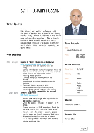 CV | U. JAHIR HUSSAIN
Carrier Objectives
Highly talented and qualified professional with
Nine years of dedicated work experience as a Leasing
Executive. Highly skilled & determine to meet clients’
needs and responding appropriately. Able to stimulate
enthusiasm while providing relevant i nfor m a ti o n .
Possess in depth knowledge of all aspects of community Contact Information
which including
square footage.
pricing information, availability and
Email
hussaain74@hotmail.com
Work Experience Phone 050-2413306
055-6309303
2007 - present Leasing & Facility Management Executive
Dubai International Real Estate, Dubai, U.A.E Personal Information
−
Serviced clients’ needs akin to property leasing and
renting
Gathering information about market and competitions Manage and
maintain paperwork and correspondence of leasing agreements
Monitor vacancies and analyze client’s concerns
Processing of lease applications
Coordinate in company’s marketing functions and
activities
Prepare reports on customer complaints, requests and
follow-ups.
Deployment of service personnel for facility
maintenance, painting and furnishing requirements.
Maintaining stock reports of equipments in the location.
For detailed responsibilities see page no.3
Date of Birth 23.Feb.1974
−
−
Nationality Indian
Status married
−
−
−
Languages English
Arabic
Hindi
Malayalam
Tamil2004-2006 Janitorial Supervisor
DIRE Facility Management
−
−
Allocate job to workers as per client’s requirement and
daily schedule respectively
Check the cleaning work done by cleaners in the
sites.
Arrange uniforms a n d PPE to workers. Check the
discipline, uniform and cleanliness of the workers.
Education
Perusing BBA since2015
−
− Maintain daily attendance of cleaners, prepare
monthly wages and forward to accounts department.
Prepare material requisition and receive the materials
fro m stores/purchase department a n d distribute
it to the respective sites
Computer skills
−
Microsoft Office
Page 1
 