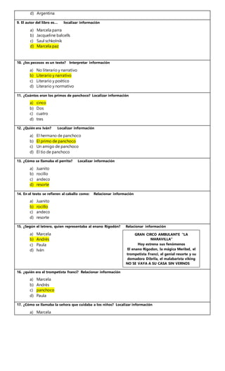 d) Argentina
9. El autor del libro es… localizar información
a) Marcela parra
b) Jacqueline balcells
c) Saul schkolnik
d) Marcela paz
10. ¿los pecosos es un texto? Interpretar información
a) No literario y narrativo
b) Literario y narrativo
c) Literario y poético
d) Literario y normativo
11. ¿Cuántos eran los primos de panchoco? Localizar información
a) cinco
b) Dos
c) cuatro
d) tres
12. ¿Quién era Iván? Localizar información
a) El hermano de panchoco
b) El primo de panchoco
c) Un amigo de panchoco
d) El tío de panchoco
13. ¿Cómo se llamaba el perrito? Localizar información
a) Juanito
b) rocillo
c) andeco
d) resorte
14. En el texto se refieren al caballo como: Relacionar información
a) Juanito
b) rocillo
c) andeco
d) resorte
15. ¿Según el letrero, quien representaba al enano Rigodón? Relacionar información
a) Marcela
b) Andrés
c) Paula
d) Iván
16. ¿quién era el trompetista franci? Relacionar información
a) Marcela
b) Andrés
c) panchoco
d) Paula
17. ¿Cómo se llamaba la señora que cuidaba a los niños? Localizar información
a) Marcela
GRAN CIRCO AMBULANTE “LA
MARAVILLA”
Hoy estrena sus fenómenos
El enano Rigodon, la mágica Meribel, el
trompetista Franci, el genial resorte y su
domadora Dibrila, el malabarista viking
NO SE VAYA A SU CASA SIN VERNOS
 