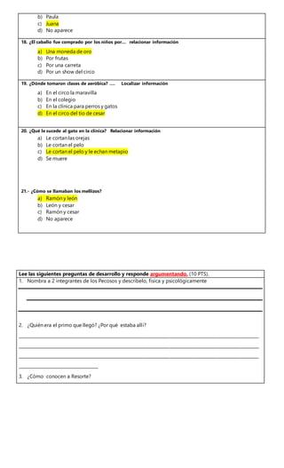 b) Paula
c) Juana
d) No aparece
18. ¿El caballo fue comprado por los niños por... relacionar información
a) Una moneda de oro
b) Por frutas
c) Por una carreta
d) Por un show del circo
19. ¿Dónde tomaron clases de aeróbica? …. Localizar información
a) En el circo la maravilla
b) En el colegio
c) En la clínica para perros y gatos
d) En el circo del tío de cesar
20. ¿Qué le sucede al gato en la clínica? Relacionar información
a) Le cortan las orejas
b) Le cortan el pelo
c) Le cortan el pelo y le echan metapio
d) Se muere
21.- ¿Cómo se llamaban los mellizos?
a) Ramón y león
b) León y cesar
c) Ramón y cesar
d) No aparece
Lee las siguientes preguntas de desarrollo y responde argumentando. (10 PTS).
1. Nombra a 2 integrantes de los Pecosos y descríbelo, física y psicológicamente
2. ¿Quién era el primo que llegó? ¿Por qué estaba allí?
__________________________________________________________________________________________________________________
__________________________________________________________________________________________________________________
__________________________________________________________________________________________________________________
______________________________________
3. ¿Cómo conocen a Resorte?
 