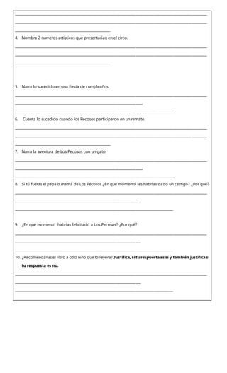 __________________________________________________________________________________________________________________
__________________________________________________________________________________________________________________
_________________________________________________________
4. Nombra 2 números artísticos que presentarían en el circo.
__________________________________________________________________________________________________________________
__________________________________________________________________________________________________________________
_________________________________________________________
5. Narra lo sucedido en una fiesta de cumpleaños.
__________________________________________________________________________________________________________________
____________________________________________________________________________
_______________________________________________________________________________________________
6. Cuenta lo sucedido cuando los Pecosos participaron en un remate.
__________________________________________________________________________________________________________________
__________________________________________________________________________________________________________________
_________________________________________________________
7. Narra la aventura de Los Pecosos con un gato
__________________________________________________________________________________________________________________
____________________________________________________________________________
_______________________________________________________________________________________________
8. Si tú fueras el papá o mamá de Los Pecosos ¿En qué momento les habrías dado un castigo? ¿Por qué?
__________________________________________________________________________________________________________________
___________________________________________________________________________
______________________________________________________________________________________________
9. ¿En qué momento habrías felicitado a Los Pecosos? ¿Por qué?
__________________________________________________________________________________________________________________
___________________________________________________________________________
______________________________________________________________________________________________
10. ¿Recomendarías el libro a otro niño que lo leyera? Justifica, si tu respuesta es sí y también justifica si
tu respuesta es no.
__________________________________________________________________________________________________________________
___________________________________________________________________________
______________________________________________________________________________________________
 