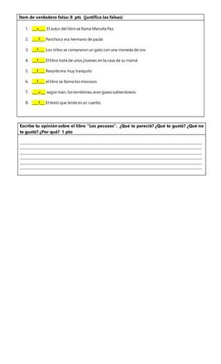 Escribe tu opinión sobre el libro “Los pecosos”. ¿Qué te pareció? ¿Qué te gustó? ¿Qué no
te gustó? ¿Por qué? 1 pto
____________________________________________________________________________________
____________________________________________________________________________________
____________________________________________________________________________________
____________________________________________________________________________________
____________________________________________________________________________________
____________________________________________________________________________________
Ítem de verdadero falso: 8 pts (justifica las falsas)
1. ___v____ El autor del libro se llama Marcela Paz.
2. ____f___ Panchoco era hermano de paula
3. ___f____ Los niños se compraron un gato con una moneda de oro
4. ___f____ El libro trata de unos jóvenes en la casa de su mamá
5. ___f____ Resorte era muy tranquilo
6. ___f____ el libro se llama los mocosos
7. ____v___ según Iván, los temblores, eran gases subterráneos
8. ____f___ El texto que leíste es un cuento.
 