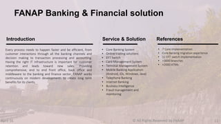 Every process needs to happen faster and be efficient, from
customer interactions through all the banking channels and
decision making to transaction processing and accounting.
Having the right IT infrastructure is important for customer
retention and leads toward new sales. Providing
comprehensive, end to end front office, back office and
middleware to the banking and finance sector, FANAP works
continuously on modern developments to create long term
benefits for its clients.
• Core Banking System
• Online trading solutions
• EFT Switch
• Card Management System
• Terminal Management System
• Mobile Banking Application
(Android, iOs, Windows, Java)
• Telephone Banking
• Internet Banking
• Business Intelligence
• Fraud management and
monitoring
• 7 Core implementation
• Core Banking migration experience
• 12 EFT switch implementation
• +3000 branches
• +2000 ATMs
Introduction Service & Solution References
FANAP Banking & Financial solution
April 16 © All Rights Reserved by FANAP 11
 