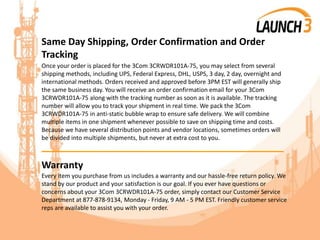 Same Day Shipping, Order Confirmation and Order
Tracking
Once your order is placed for the 3Com 3CRWDR101A-75, you may select from several
shipping methods, including UPS, Federal Express, DHL, USPS, 3 day, 2 day, overnight and
international methods. Orders received and approved before 3PM EST will generally ship
the same business day. You will receive an order confirmation email for your 3Com
3CRWDR101A-75 along with the tracking number as soon as it is available. The tracking
number will allow you to track your shipment in real time. We pack the 3Com
3CRWDR101A-75 in anti-static bubble wrap to ensure safe delivery. We will combine
multiple items in one shipment whenever possible to save on shipping time and costs.
Because we have several distribution points and vendor locations, sometimes orders will
be divided into multiple shipments, but never at extra cost to you.
_______________________________________
Warranty
Every item you purchase from us includes a warranty and our hassle-free return policy. We
stand by our product and your satisfaction is our goal. If you ever have questions or
concerns about your 3Com 3CRWDR101A-75 order, simply contact our Customer Service
Department at 877-878-9134, Monday - Friday, 9 AM - 5 PM EST. Friendly customer service
reps are available to assist you with your order.
 