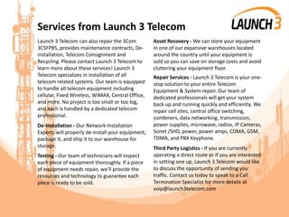 Services from Launch 3 Telecom
Launch 3 Telecom can also repair the 3Com
3CSFP85, provides maintenance contracts, De-
installation, Telecom Consignment and
Recycling. Please contact Launch 3 Telecom to
learn more about these services! Launch 3
Telecom specializes in installation of all
telecom related systems. Our team is equipped
to handle all telecom equipment including
cellular, Fixed Wireless, WiMAX, Central Office,
and more. No project is too small or too big,
and each is handled by a dedicated telecom
professional.
De-Installation - Our Network Installation
Experts will properly de-install your equipment,
package it, and ship it to our warehouse for
storage.
Testing - Our team of technicians will inspect
each piece of equipment thoroughly. If a piece
of equipment needs repair, we’ll provide the
resources and technology to guarantee each
piece is ready to be sold.
Asset Recovery - We can store your equipment
in one of our expansive warehouses located
around the country until your equipment is
sold so you can save on storage costs and avoid
cluttering your equipment floor.
Repair Services - Launch 3 Telecom is your one-
stop solution to your entire Telecom
Equipment & System repair. Our team of
dedicated professionals will get your system
back up and running quickly and efficiently. We
repair cell sites, central office switching,
combiners, data networking, transmission,
power supplies, microwave, radios, IP Cameras,
Sonet /SHD, power, power amps, CDMA, GSM,
TDMA, and PBX Keyphone.
Third Party Logistics - If you are currently
operating a direct route or if you are interested
in setting one up, Launch 3 Telecom would like
to discuss the opportunity of sending you
traffic. Contact us today to speak to a Call
Termination Specialist for more details at
voip@launch3telecom.com
 