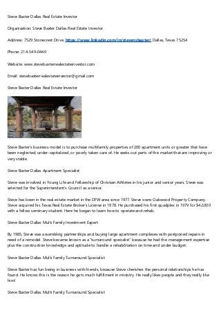 Steve Baxter Dallas Real Estate Investor
Organization: Steve Baxter Dallas Real Estate Investor
Address: 7529 Stonecrest Drive, https://www.linkedin.com/in/stevensbaxter/ Dallas, Texas 75254
Phone: 214-549-0440
Website: www.stevebaxterrealestateinvestor.com
Email: stevebaxterrealestateinvestor@gmail.com
Steve Baxter Dallas Real Estate Investor
Steve Baxter’s business model is to purchase multifamily properties of 200 apartment units or greater that have
been neglected, under-capitalized, or poorly taken care of. He seeks out parts of the market that are improving or
very stable.
Steve Baxter Dallas Apartment Specialist
Steve was involved in Young Life and Fellowship of Christian Athletes in his junior and senior years. Steve was
selected for the Superintendent’s Council as a senior.
Steve has been in the real estate market in the DFW area since 1977. Steve owns Oakwood Property Company.
Steve acquired his Texas Real Estate Broker’s License in 1978. He purchased his first quadplex in 1979 for $42,000
with a fellow seminary student. Here he began to learn how to operate and rehab.
Steve Baxter Dallas Multi Family Investment Expert
By 1985, Steve was assembling partnerships and buying large apartment complexes with postponed repairs in
need of a remodel. Steve became known as a “turnaround specialist” because he had the management expertise
plus the construction knowledge and aptitude to handle a rehabilitation on time and under budget.
Steve Baxter Dallas Multi Family Turnaround Specialist
Steve Baxter has fun being in business with friends, because Steve cherishes the personal relationships he has
found. He knows this is the reason he gets much fulfillment in ministry. He really likes people and they really like
him!
Steve Baxter Dallas Multi Family Turnaround Specialist
 