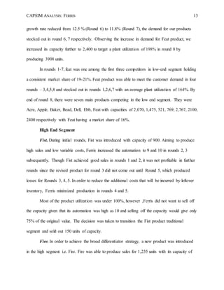 CAPSIM ANALYSIS: FERRIS 13
growth rate reduced from 12.5 % (Round 6) to 11.8% (Round 7), the demand for our products
stocked out in round 6, 7 respectively. Observing the increase in demand for Feat product, we
increased its capacity further to 2,400 to target a plant utilization of 198% in round 8 by
producing 3908 units.
In rounds 1-7, feat was one among the first three competitors in low-end segment holding
a consistent market share of 19-21%. Feat product was able to meet the customer demand in four
rounds – 3,4,5,8 and stocked out in rounds 1,2,6,7 with an average plant utilization of 164%. By
end of round 8, there were seven main products competing in the low end segment. They were
Acre, Apple, Baker, Bead, Dell, Ebb, Feat with capacities of 2,070, 1,475, 521, 769, 2,767, 2100,
2400 respectively with Feat having a market share of 16%.
High End Segment
Fist. During initial rounds, Fist was introduced with capacity of 900. Aiming to produce
high sales and low variable costs, Ferris increased the automation to 9 and 10 in rounds 2, 3
subsequently. Though Fist achieved good sales in rounds 1 and 2, it was not profitable in further
rounds since the revised product for round 3 did not come out until Round 5, which produced
losses for Rounds 3, 4, 5. In order to reduce the additional costs that will be incurred by leftover
inventory, Ferris minimized production in rounds 4 and 5.
Most of the product utilization was under 100%, however ,Ferris did not want to sell off
the capacity given that its automation was high as 10 and selling off the capacity would give only
75% of the original value. The decision was taken to transition the Fist product traditional
segment and sold out 150 units of capacity.
Fire. In order to achieve the broad differentiator strategy, a new product was introduced
in the high segment i.e. Fire. Fire was able to produce sales for 1,235 units with its capacity of
 