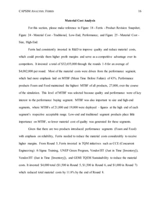 CAPSIM ANALYSIS: FERRIS 16
Material Cost Analysis
For this section, please make reference to Figure 18 - Ferris - Product Revision Snapshot;
Figure 24 - Material Cost - Traditional, Low-End, Performance; and Figure 25 - Material Cost -
Size, High-End.
Ferris had consistently invested in R&D to improve quality and reduce material costs,
which could provide them higher profit margins and serve as a competitive advantage over its
competitors. It invested a total of $32,655,000 through the rounds 1-8 for an average of
$4,082,000 per round. Most of the material costs were driven from the performance segment,
which had more emphasis laid on MTBF (Mean Time Before Failure) of 43%. Performance
products Foam and Food maintained the highest MTBF of all products, 27,000, over the course
of the simulation. This level of MTBF was selected because quality and performance were of key
interest to the performance buying segment. MTBF was also important to size and high-end
segments, where MTBFs of 21,000 and 19,000 were deployed – figures at the high end of each
segment’s respective acceptable range. Low-end and traditional segment products place little
importance on MTBF, so lower material cost of quality was generated for these segments.
Given that there are two products introduced performance segments (Foam and Food)
with emphasis on reliability, Ferris needed to reduce the material costs considerably to receive
higher margins. From Round 5, Ferris invested in TQM initiatives such as CCE (Concurrent
Engineering) /6 Sigma Training, UNEP Green Program, Vendor/JIT (Just in Time [Inventory]),
Vendor/JIT (Just in Time [Inventory]), and GEMI TQEM Sustainability to reduce the material
costs. It invested $4,000 total ($1,500 in Round 5, $1,500 in Round 6, and $1,000 in Round 7)
which reduced total material costs by 11.8% by the end of Round 8.
 