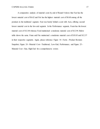 CAPSIM ANALYSIS: FERRIS 17
A comparative analysis of material costs by end of Round 8 shows that Fast has the
lowest material cost of $6.62 and Fist has the highest material cost of $8.60 among all the
products in the traditional segment. Feat was barely behind a cent with Acre, offering second
lowest material cost in the low-end segment. In the Performance segment, Foam has the lowest
material cost of $12.48 whereas Food maintained a moderate material cost of $12.94. Below
table shows the same. Fume and Fire maintained a moderate material cost of $10.83 and $12.37
in their respective segments. Again, please reference Figure 18 - Ferris - Product Revision
Snapshot; Figure 24 - Material Cost - Traditional, Low-End, Performance; and Figure 25 -
Material Cost - Size, High-End for a comprehensive review.
 