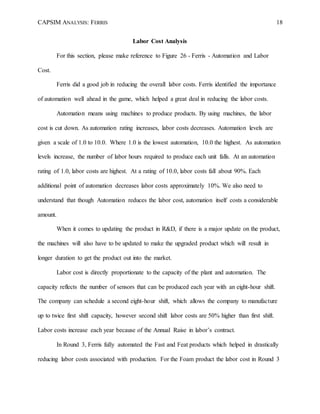 CAPSIM ANALYSIS: FERRIS 18
Labor Cost Analysis
For this section, please make reference to Figure 26 - Ferris - Automation and Labor
Cost.
Ferris did a good job in reducing the overall labor costs. Ferris identified the importance
of automation well ahead in the game, which helped a great deal in reducing the labor costs.
Automation means using machines to produce products. By using machines, the labor
cost is cut down. As automation rating increases, labor costs decreases. Automation levels are
given a scale of 1.0 to 10.0. Where 1.0 is the lowest automation, 10.0 the highest. As automation
levels increase, the number of labor hours required to produce each unit falls. At an automation
rating of 1.0, labor costs are highest. At a rating of 10.0, labor costs fall about 90%. Each
additional point of automation decreases labor costs approximately 10%. We also need to
understand that though Automation reduces the labor cost, automation itself costs a considerable
amount.
When it comes to updating the product in R&D, if there is a major update on the product,
the machines will also have to be updated to make the upgraded product which will result in
longer duration to get the product out into the market.
Labor cost is directly proportionate to the capacity of the plant and automation. The
capacity reflects the number of sensors that can be produced each year with an eight-hour shift.
The company can schedule a second eight-hour shift, which allows the company to manufacture
up to twice first shift capacity, however second shift labor costs are 50% higher than first shift.
Labor costs increase each year because of the Annual Raise in labor’s contract.
In Round 3, Ferris fully automated the Fast and Feat products which helped in drastically
reducing labor costs associated with production. For the Foam product the labor cost in Round 3
 