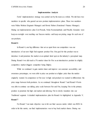 CAPSIM ANALYSIS: FERRIS 20
Implementation Analysis
Ferris’ implementation strategy was carried out by the team as a whole. We did have two
members in specific who geared our new product implementation plans. These two members
were Nikita Motkur (Segment Manager) and Howie Hehrer (Functional Finance Manager).
During our implementation plan Cori Porasik, Neha Noonemunthala and Priscilla Gonzalez were
keep an oversight over reaching our Success metrics and keep our pricing range for each one of
our products.
Round 6
In Round 6, one big difference that set us apart from our competition was our
introduction of our new High End segment product Fire. Our goal for this product was to
introduce it and penetrate the market at an optimal ideal spot on the industry’s perceptual map.
During Round 6 we did reach a 3% market share for Fire as an introduction product in a highly
competitive market (biggest competitor being Digby).
While we continued to gain market share and improve our customer accessibility and
awareness percentages, we were able to price our product at a higher price than the market
originally wanted. In comparison to Fist (our 1st high end product) we wanted to differentiate the
price range between both products. As we continued throughout Round 7 and Round 8 Ferris
was able to continue our sliding price scale between Fist and Fire, keeping Fire in the primary
position to penetrate the high end market and allowing Fist to slowly transition into our
Traditional segment. A detailed implementation plan for Round 6 is highlighted in Appendix V.
Round 7
For Round 7 our main objective was to hit our final success metric which was ROS. In
order to hit this metric, our final implementation was to buy back market shares. During our
 