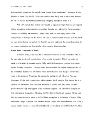CAPSIM ANALYSIS: FERRIS 21
implementation process we also gained a huge increase in our stock price by increasing it from
Round 6 to Round 7 by $54.33. During this round we were finally able to gain a small increase
for our Fist product that had been continuously struggling throughout Round 4-6.
With a 6% market share portion we were able to reposition the product in a new segment
without committing to discontinuing the product. By doing so, it allowed for Fist to strengthen
customer accessibility and awareness. Round 7 also made our team highly aware of the
consequences of stocking out. We stocked out 4 out of 7 of our overall products. With this result
we were able to finalize our analysis for Round 8 and help implement the correct forecasting for
our product production and the relatively pricing position for each product.
Round 8 and Performance Criteria
In the final round, Ferris was able to withstand the moves of some competitors. Due to
the high rising profits and maximizations of one specific competitor (Digby) we realize we
would need to indirectly compete against Digby and defend our current position in the market
against the rising competitors. Through Round 8 our team took the analysis and perspective of
the competition that this was not the final round for the business even though it was the final
round in the simulation. We applied this perspective and did not sell off or buy Plant and
Equipment. We did hold a conservative pricing position for all products. This allowed for us to
optimize our automation levels and plant utilizations.In Round 8 we fully shifted our Fire
product from the High End segment to the Traditional segment. This allowed for company to
hold a Sustainable Competitive Advantage (SCA) within the Traditional segment. Having said
that, we wanted to reserve a spot as the 2nd highest competitor in the industry of sensors. Using
these small changes consistent over 4 rounds (Round 5-8) we were able to increase 4 out of the 5
success metrics we had as a team. By end of Round 8, Team Ferris had an ROS of 20.0%, ROA
 